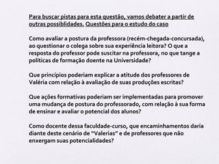Para buscar pistas para esta questão, vamos debater a partir de 
outras possiblidades. Questões para o estudo do caso 
Como avaliar a postura da professora (recém-chegada-concursada), 
ao questionar o colega sobre sua experiência leitora? O que a 
resposta do professor pode suscitar na professora, no que tange a 
políticas de formação doente na Universidade? 
Que princípios poderiam explicar a atitude dos professores de 
Valéria com relação à avaliação de suas produções escritas? 
Que ações formativas poderiam ser implementadas para promover 
uma mudança de postura do professorado, com relação à sua forma 
de ensinar e avaliar o potencial dos alunos? 
Como docente dessa faculdade-curso, que encaminhamentos daria 
diante deste cenário de “Valerias” e de professores que não 
enxergam suas potencialidades? 
 
