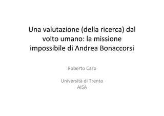 Una	valutazione	(della	ricerca)	dal	
volto	umano:	la	missione	
impossibile	di	Andrea	Bonaccorsi	
	
Roberto	Caso	
	
Università	di	Trento	
AISA	
 