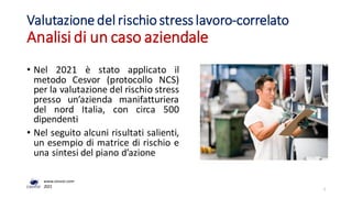 • Nel 2021 è stato applicato il
metodo Cesvor (protocollo NCS)
per la valutazione del rischio stress
presso un’azienda manifatturiera
del nord Italia, con circa 500
dipendenti
• Nel seguito alcuni risultati salienti,
un esempio di matrice di rischio e
una sintesi del piano d’azione
Valutazione del rischio stress lavoro-correlato
Analisi di un caso aziendale
1
www.cesvor.com
2021
 