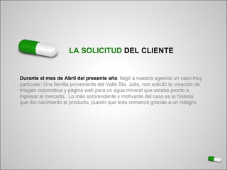 Durante el mes de Abril del presente año , llegó a nuestra agencia un caso muy  particular: Una familia proveniente del Valle Sta. Julia, nos solicitó la creación de  imagen corporativa y página web para un agua mineral que estaba pronto a  ingresar al mercado.  Lo más sorprendente y motivante del caso es la historia  que dio nacimiento al producto, puesto que todo comenzó gracias a un milagro.  LA SOLICITUD  DEL CLIENTE 