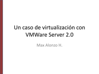 Un caso de virtualización con
VMWare Server 2.0
Max Alonzo H.
 