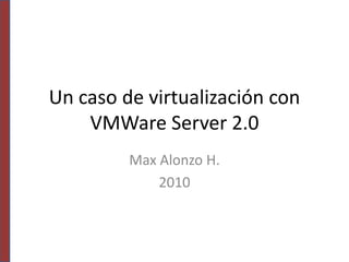 Un caso de virtualización con VMWare Server 2.0 Max Alonzo H. 2010 