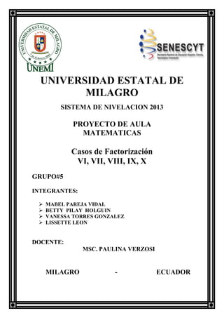 UNIVERSIDAD ESTATAL DE
MILAGRO
SISTEMA DE NIVELACION 2013
PROYECTO DE AULA
MATEMATICAS
Casos de Factorización
VI, VII, VIII, IX, X
GRUPO#5
INTEGRANTES:
 MABEL PAREJA VIDAL
 BETTY PILAY HOLGUIN
 VANESSA TORRES GONZALEZ
 LISSETTE LEON
DOCENTE:
MSC. PAULINA VERZOSI
MILAGRO - ECUADOR
 