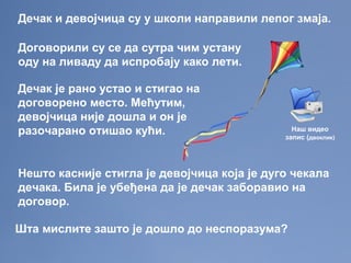 Дечак и девојчица су у школи направили лепог змаја.
Договорили су се да сутра чим устану
оду на ливаду да испробају како лети.
Дечак је рано устао и стигао на
договорено место. Мећутим,
девојчица није дошла и он је
разочарано отишао кући.
Нешто касније стигла је девојчица која је дуго чекала
дечака. Била је убеђена да је дечак заборавио на
договор.
Шта мислите зашто је дошло до неспоразума?
Наш видео
запис (двоклик)
 