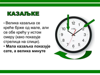 • Велика казаљка се
креће брже од мале, али
се обе крећу у истом
смеру (како показује
стрелица на слици).
• Мала казаљка показује
сате, а велика минуте
 