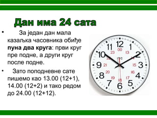 • За један дан мала
казаљка часовника обиђе
пуна два круга: први круг
пре подне, а други круг
после подне.
• Зато поподневне сате
пишемо као 13.00 (12+1),
14.00 (12+2) и тако редoм
до 24.00 (12+12).
 
