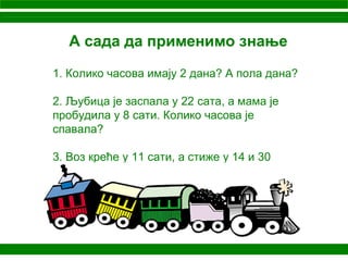 А сада да применимо знање
1. Колико часова имају 2 дана? А пола дана?
2. Љубица је заспала у 22 сата, а мама је
пробудила у 8 сати. Колико часова је
спавала?
3. Воз креће у 11 сати, а стиже у 14 и 30
минута. Колико дуго путује воз?
 