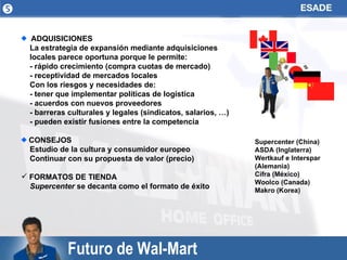 Futuro de Wal-Mart ADQUISICIONES  La estrategia de expansión mediante adquisiciones locales parece oportuna porque le permite: - rápido crecimiento (compra cuotas de mercado) - receptividad de mercados locales Con los riesgos y necesidades de: - tener que implementar políticas de logística - acuerdos con nuevos proveedores - barreras culturales y legales (sindicatos, salarios, …) - pueden existir fusiones entre la competencia CONSEJOS Estudio de la cultura y consumidor europeo Continuar con su propuesta de valor (precio) FORMATOS DE TIENDA Supercenter  se decanta como el formato de éxito  Supercenter (China) ASDA (Inglaterra) Wertkauf e Interspar (Alemania) Cifra (México) Woolco (Canada) Makro (Korea) 