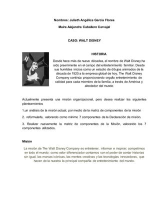 Nombres: Julieth Angélica García Flores
Maira Alejandra Caballero Carvajal
CASO: WALT DISNEY
HISTORIA
Desde hace más de nueve décadas, el nombre de Walt Disney ha
sido preeminente en el campo del entretenimiento familiar. Desde
sus humildes inicios como un estudio de dibujos animados de la
década de 1920 a la empresa global de hoy, The Walt Disney
Company continúa proporcionando orgullo entretenimiento de
calidad para cada miembro de la familia, a través de América y
alrededor del mundo
Actualmente presenta una misión organizacional, pero desea realizar los siguientes
planteamientos
1.un análisis de la misión actual, por medio de la matriz de componentes de la misión
2. reformularla, valorando como mínimo 7 componentes de la Declaración de misión.
3. Realizar nuevamente la matriz de componentes de la Misión, valorando los 7
componentes utilizados.
Misión
La misión de The Walt Disney Company es entretener, informar e inspirar; competimos
en todo el mundo; como valor diferenciador contamos con el poder de contar historias
sin igual, las marcas icónicas, las mentes creativas y las tecnologías innovadoras, que
hacen de la nuestra la principal compañía de entretenimiento del mundo.
 