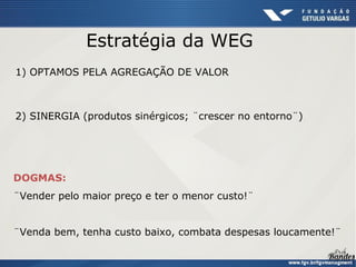 Estratégia da WEG
1) OPTAMOS PELA AGREGAÇÃO DE VALOR



2) SINERGIA (produtos sinérgicos; ¨crescer no entorno¨)




DOGMAS:
¨Vender pelo maior preço e ter o menor custo!¨


¨Venda bem, tenha custo baixo, combata despesas loucamente!¨
 