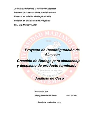 Proyecto de Reconfiguración de
Almacén
Creación de Bodega para almacenaje
y despacho de producto terminado
Análisis de Caso
Escuintla, noviembre 2019.
Universidad Mariano Gálvez de Guatemala
Facultad de Ciencias de la Administración
Maestría en Admón. de Negocios con
Mención en Evaluación de Proyectos
M.A. Ing. Herbert Ardón
Presentado por:
Wendy Yesenia Teo Pérez 2901 02 3661
 