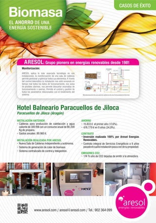 EL AHORRO DE UNA
ENERGÍA SOSTENIBLE
www.aresol.com / aresol@aresol.com / Tel.: 902 364 099
Hotel Balneario Paracuellos de Jiloca
Paracuellos de Jiloca (Aragón)
INSTALACIÓN ANTERIOR
• Calderas para producción de calefacción y agua
caliente de 300 KW con un consumo anual de 86.200
Kg de propano.
• Gastos anuales: 89.960 .
INSTALACIÓN REALIZADA POR ARESOL
• Nueva Sala de Calderas independiente y autónoma.
• Sistema de generación de calor de biomasa
• Sistema centralizado de control y telegestión.
AHORRO
• 15.833 el primer año (17,6%).
• 476.779 en 9 años (34,9%).
CONTRATO
• Inversión realizada 100% por Aresol Energías
Renovables.
• Contrato integral de Servicios Energéticos a 9 años
pasadoelcuallainstalaciónpasaaserdesupropiedad.
EMISIONES CO2
• 174 Tn año de CO2 dejadas de emitir a la atmósfera.
CASOS DE ÉXITO
Monitorización:
ARESOL aplica la más avanzada tecnología en sus
instalaciones, la monitorización de una sala de calderas
permitegestionaryoptimizartodossuselementos.A través
del control telemático la instalación nos está enviando en
tiempo real todos los datos de funcionamiento, nos avisa
de posibles alarmas, nos permite descartar anomalías de
funcionamiento o averías. Permite el control y gestión de
todos los parámetros relacionados con el rendimiento del
sistema. MonitorizacióndeunasaladecalderasdeunaComunidaddeVecinos
: Grupo pionero en energías renovables desde 1981
 