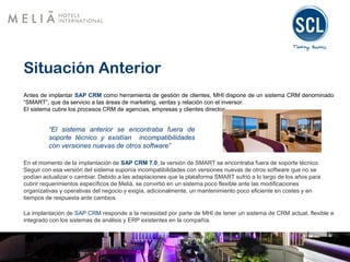 Situación Anterior
Antes de implantar SAP CRM como herramienta de gestión de clientes, MHI dispone de un sistema CRM denominado
“SMART”, que da servicio a las áreas de marketing, ventas y relación con el inversor.
El sistema cubre los procesos CRM de agencias, empresas y clientes directos.
“El sistema anterior se encontraba fuera de
soporte técnico y existían incompatibilidades
con versiones nuevas de otros software”
En el momento de la implantación de SAP CRM 7.0, la versión de SMART se encontraba fuera de soporte técnico.
Seguir con esa versión del sistema suponía incompatibilidades con versiones nuevas de otros software que no se
podían actualizar o cambiar. Debido a las adaptaciones que la plataforma SMART sufrió a lo largo de los años para
cubrir requerimientos específicos de Meliá, se convirtió en un sistema poco flexible ante las modificaciones
organizativas y operativas del negocio y exigía, adicionalmente, un mantenimiento poco eficiente en costes y en
tiempos de respuesta ante cambios.
La implantación de SAP CRM responde a la necesidad por parte de MHI de tener un sistema de CRM actual, flexible e
integrado con los sistemas de análisis y ERP existentes en la compañía.
 