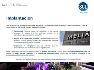 Implantación
Tras el proceso de análisis de la situación actual y de los diferentes procesos de negocio se acuerda llevar a cabo la
implantación de SAP CRM bajo las siguientes premisas:
 Flexibilidad: Sistema capaz de adaptarse a los nuevos
procesos de negocio y a los continuos cambios en la
estructura organizativa del la compañía.
 Mejora de la Capacidad Analítica: La plataforma anterior no
tenía un modulo analítico propio, MHI realizaba los informes
con una herramienta hecha In House.
 Capacidad de integración con los sistemas que se
encuentran en ese momento fuera de la plataforma.
Entre los escenarios implantados se encuentra la gestión de cuentas y planificación de actividades comerciales, la
gestión de leads, ofertas y pedidos, y la gestión de reclamaciones e incidencias, todos ellos adaptados a los
procesos específicos del sector hotelero.
“Se busca una solución flexible, con capacidad de análisis y de integración con otros sistemas”
 