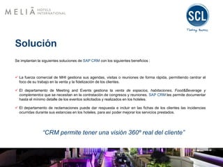 Solución
Se implantan la siguientes soluciones de SAP CRM con los siguientes beneficios :
 La fuerza comercial de MHI gestiona sus agendas, visitas o reuniones de forma rápida, permitiendo centrar el
foco de su trabajo en la venta y la fidelización de los clientes.
 El departamento de Meeting and Events gestiona la venta de espacios, habitaciones, Food&Beverage y
complementos que se necesitan en la contratación de congresos y reuniones. SAP CRM les permite documentar
hasta el mínimo detalle de los eventos solicitados y realizados en los hoteles.
 El departamento de reclamaciones puede dar respuesta e incluir en las fichas de los clientes las incidencias
ocurridas durante sus estancias en los hoteles, para así poder mejorar los servicios prestados.
“CRM permite tener una visión 360º real del cliente”
 