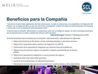 Beneficios para la Compañía
“Uno de los motivos más importantes del éxito del proyecto, ha sido el compromiso, la complicidad y la integración del
Partner, con el equipo de MHI, ya que con eso hemos conseguido, cumplir con todas las fechas previstas de arranque
y sobre todo con el cumplimiento del presupuesto inicial.”
“Creemos que la cohesión, alineamiento y compromiso, junto con el trabajo en equipo, ha sido el principal punto para
que el proyecto fuera un éxito y satisfacción total por parte de todos”
Gabriel Amengual, Director IT Development en MHI
Entre los beneficios más inmediatos que la compañía está observando, cabe destacar los siguientes:
 Mejora del conocimiento del cliente y de las actividades llevadas a cabo sobre el mismo
 Mejora de la capacidad analítica gracias a la integración con SAP BI
 Optimización de la capacidad de integración con sistemas fuera de la plataforma
 Mejora en los procesos de negocio no cubiertos o cubiertos parcialmente por el sistema
anterior
 Mejora de la capacidad de adaptación a nuevos procesos de negocio
 Importante ahorro de costes (SAP para todo)
 Aumento de la productividad y la velocidad de procesos
 Maximización de todas las vías de comunicación con nuestros clientes y otros stakeholders.
 