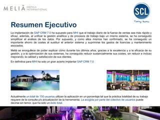Resumen Ejecutivo
La implantación de SAP CRM 7.0 ha supuesto para MHI que el trabajo diario de la fuerza de ventas sea más rápido y
eficaz, además, al unificar la gestión analítica y de procesos de trabajo bajo un mismo sistema, se ha conseguido
simplificar el análisis de los datos. Por supuesto, y como ellos mismos han confirmado, se ha conseguido un
importante ahorro de costes al sustituir el anterior sistema y suprimirse los gastos de licencias y mantenimiento
asociados.
Meliá se enorgullece de poder explicar cómo durante los últimos años, gracias a la excelencia y a la eficacia de su
gestión, y a la optimización de sus sistemas, ha conseguido reducir sustancialmente sus costes, sin reducir e incluso
mejorando, la calidad y satisfacción de sus clientes.
En definitiva para MHI ha sido un gran acierto implantar SAP CRM 7.0
Actualmente un total de 150 usuarios utilizan la aplicación en un porcentaje tal que la práctica totalidad de su trabajo
requiere de la consulta y/o actualización de la herramienta. La acogida por parte del colectivo de usuarios puede
decirse sin temor, que ha sido un éxito total.
 