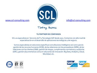 www.scl-consulting.com info@scl-consulting.com
TU PARTNER DE CONFIANZA
SCL es especialista en Servicios deTI yTecnología SAP desde 2001. Contamos con alto nivel de
especialización en el desarrollo de aplicaciones tecnológicas y de negocio.
Somos especialistas en soluciones específicas como Business Intelligence así como para la
gestión de los recursos humanos (HCM), de las relaciones con los proveedores (SRM), de las
relaciones con los clientes (CRM), gestión de riesgos, cumplimientos normativos y auditorías
(GRC), gestión documental así como en soluciones de innovación: Big Data, Analytics, Cloud,
Movilidad, etc.
 