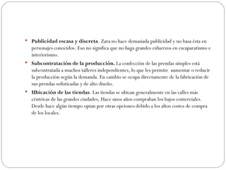 Publicidad escasa y discreta . Zara no hace demasiada publicidad y no basa ésta en personajes conocidos. Eso no significa que no haga grandes esfuerzos en escaparatismo e interiorismo. Subcontratación de la producción.  La confección de las prendas simples está subcontratada a muchos talleres independientes, lo que les permite  aumentar o reducir la producción según la demanda. En cambio se ocupa directamente de la fabricación de sus prendas sofisticadas y de alto diseño. Ubicación de las tiendas . Las tiendas se ubican generalmente en las calles más céntricas de las grandes ciudades, Hace unos años compraban los bajos comerciales. Desde hace algún tiempo optan por otras opciones debido a los altos costes de compra de los locales. 