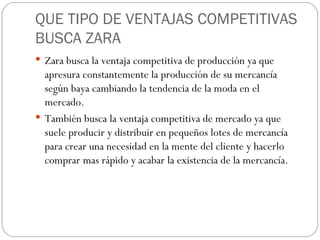 QUE TIPO DE VENTAJAS COMPETITIVAS BUSCA ZARA Zara busca la ventaja competitiva de producción ya que apresura constantemente la producción de su mercancía según baya cambiando la tendencia de la moda en el mercado. También busca la ventaja competitiva de mercado ya que suele producir y distribuir en pequeños lotes de mercancía para crear una necesidad en la mente del cliente y hacerlo comprar mas rápido y acabar la existencia de la mercancía. 