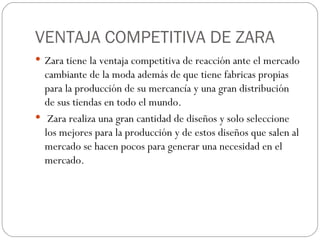 VENTAJA COMPETITIVA DE ZARA Zara tiene la ventaja competitiva de reacción ante el mercado cambiante de la moda además de que tiene fabricas propias para la producción de su mercancía y una gran distribución de sus tiendas en todo el mundo. Zara realiza una gran cantidad de diseños y solo seleccione los mejores para la producción y de estos diseños que salen al mercado se hacen pocos para generar una necesidad en el mercado. 