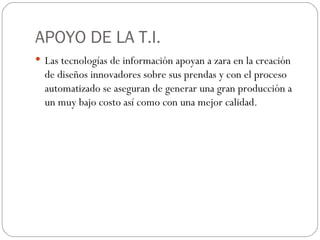 APOYO DE LA T.I. Las tecnologías de información apoyan a zara en la creación de diseños innovadores sobre sus prendas y con el proceso automatizado se aseguran de generar una gran producción a un muy bajo costo así como con una mejor calidad. 