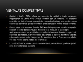 Ventajas competitivasCalidad y diseño: ZARA, ofrece un producto de calidad y diseño novedoso. Proporcionan la última moda porque cuentan con un centenar de ojeadores repartidos por todo el mundo buscando las nuevas tendencias y se crean los nuevos diseños de las marcas que se encuentran en las tiendas en menos de dos semanasControl sobre toda la cadena de valor: ZARA se distingue por un modelo de negocio único en el sector de la distribución minorista de la moda, en el que integra verticalmente a todas las actividades principales de la cadena de valor incluyendo el diseño de los modelos, la producción de las prendas, la logística de entrada y salida, así como las ventas en tiendas propias. Es un sistema Just In Time, produce sólo lo que va a vender a corto plazo y así no arriesga.• La utilización en el proceso productivo del sistema justo a tiempo, que hace que el nivel de inventario sea casi cero. 