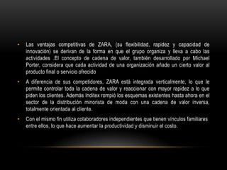 Las ventajas competitivas de ZARA, (su flexibilidad, rapidez y capacidad de innovación) se derivan de la forma en que el grupo organiza y lleva a cabo las actividades .El concepto de cadena de valor, también desarrollado por Michael Porter, considera que cada actividad de una organización añade un cierto valor al producto final o servicio ofrecido A diferencia de sus competidores, ZARA está integrada verticalmente, lo que le permite controlar toda la cadena de valor y reaccionar con mayor rapidez a lo que piden los clientes. Además Inditex rompió los esquemas existentes hasta ahora en el sector de la distribución minorista de moda con una cadena de valor inversa, totalmente orientada al cliente.Con el mismo fin utiliza colaboradores independientes que tienen vínculos familiares entre ellos, lo que hace aumentar la productividad y disminuir el costo. 