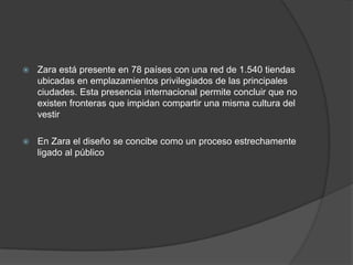 Zara está presente en 78 países con una red de 1.540 tiendas ubicadas en emplazamientos privilegiados de las principales ciudades. Esta presencia internacional permite concluir que no existen fronteras que impidan compartir una misma cultura del vestirEn Zara el diseño se concibe como un proceso estrechamente ligado al público