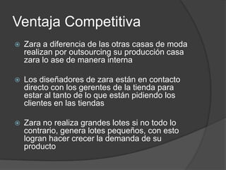 Ventaja CompetitivaZara a diferencia de las otras casas de moda realizan por outsourcing su producción casa zara lo ase de manera internaLos diseñadores de zara están en contacto directo con los gerentes de la tienda para estar al tanto de lo que están pidiendo los clientes en las tiendasZara no realiza grandes lotes si no todo lo contrario, genera lotes pequeños, con esto logran hacer crecer la demanda de su producto