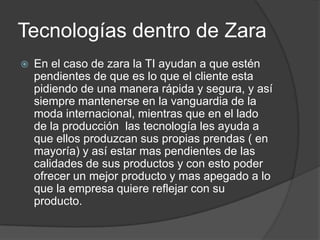 Tecnologías dentro de ZaraEn el caso de zara la TI ayudan a que estén pendientes de que es lo que el cliente esta pidiendo de una manera rápida y segura, y así siempre mantenerse en la vanguardia de la moda internacional, mientras que en el lado de la producción  las tecnología les ayuda a que ellos produzcan sus propias prendas ( en mayoría) y así estar mas pendientes de las calidades de sus productos y con esto poder ofrecer un mejor producto y mas apegado a lo que la empresa quiere reflejar con su producto.