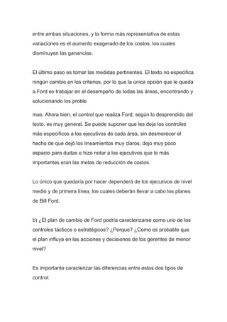 entre ambas situaciones, y la forma más representativa de estas
variaciones es el aumento exagerado de los costos, los cuales
disminuyen las ganancias.
El último paso es tomar las medidas pertinentes. El texto no especifica
ningún cambio en los criterios, por lo que la única opción que le queda
a Ford es trabajar en el desempeño de todas las áreas, encontrando y
solucionando los proble
mas. Ahora bien, el control que realiza Ford, según lo desprendido del
texto, es muy general. Se puede suponer que les deja los controles
más específicos a los ejecutivos de cada área, sin desmerecer el
hecho de que dejó los lineamientos muy claros, dejo muy poco
espacio para dudas e hizo notar a los ejecutivos que lo más
importantes eran las metas de reducción de costos.
Lo único que quedaría por hacer dependerá de los ejecutivos de nivel
medio y de primera línea, los cuales deberán llevar a cabo los planes
de Bill Ford.
b) ¿El plan de cambio de Ford podría caracterizarse como uno de los
controles tácticos o estratégicos? ¿Porque? ¿Como es probable que
el plan influya en las acciones y decisiones de los gerentes de menor
nivel?
Es importante caracterizar las diferencias entre estos dos tipos de
control:
 