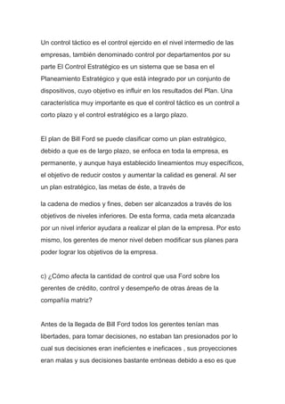 Un control táctico es el control ejercido en el nivel intermedio de las
empresas, también denominado control por departamentos por su
parte El Control Estratégico es un sistema que se basa en el
Planeamiento Estratégico y que está integrado por un conjunto de
dispositivos, cuyo objetivo es influir en los resultados del Plan. Una
característica muy importante es que el control táctico es un control a
corto plazo y el control estratégico es a largo plazo.
El plan de Bill Ford se puede clasificar como un plan estratégico,
debido a que es de largo plazo, se enfoca en toda la empresa, es
permanente, y aunque haya establecido lineamientos muy específicos,
el objetivo de reducir costos y aumentar la calidad es general. Al ser
un plan estratégico, las metas de éste, a través de
la cadena de medios y fines, deben ser alcanzados a través de los
objetivos de niveles inferiores. De esta forma, cada meta alcanzada
por un nivel inferior ayudara a realizar el plan de la empresa. Por esto
mismo, los gerentes de menor nivel deben modificar sus planes para
poder lograr los objetivos de la empresa.
c) ¿Cómo afecta la cantidad de control que usa Ford sobre los
gerentes de crédito, control y desempeño de otras áreas de la
compañía matriz?
Antes de la llegada de Bill Ford todos los gerentes tenían mas
libertades, para tomar decisiones, no estaban tan presionados por lo
cual sus decisiones eran ineficientes e ineficaces , sus proyecciones
eran malas y sus decisiones bastante erróneas debido a eso es que
 