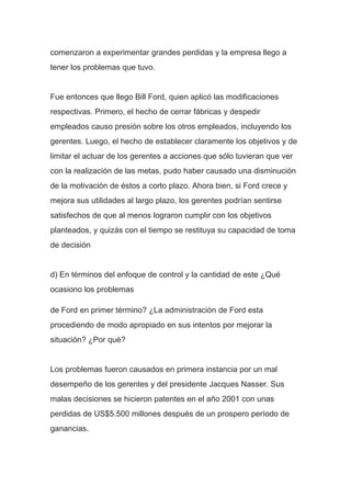 comenzaron a experimentar grandes perdidas y la empresa llego a
tener los problemas que tuvo.
Fue entonces que llego Bill Ford, quien aplicó las modificaciones
respectivas. Primero, el hecho de cerrar fábricas y despedir
empleados causo presión sobre los otros empleados, incluyendo los
gerentes. Luego, el hecho de establecer claramente los objetivos y de
limitar el actuar de los gerentes a acciones que sólo tuvieran que ver
con la realización de las metas, pudo haber causado una disminución
de la motivación de éstos a corto plazo. Ahora bien, si Ford crece y
mejora sus utilidades al largo plazo, los gerentes podrían sentirse
satisfechos de que al menos lograron cumplir con los objetivos
planteados, y quizás con el tiempo se restituya su capacidad de toma
de decisión
d) En términos del enfoque de control y la cantidad de este ¿Qué
ocasiono los problemas
de Ford en primer término? ¿La administración de Ford esta
procediendo de modo apropiado en sus intentos por mejorar la
situación? ¿Por qué?
Los problemas fueron causados en primera instancia por un mal
desempeño de los gerentes y del presidente Jacques Nasser. Sus
malas decisiones se hicieron patentes en el año 2001 con unas
perdidas de US$5.500 millones después de un prospero período de
ganancias.
 