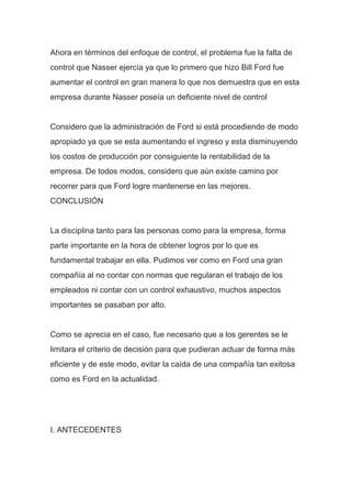 Ahora en términos del enfoque de control, el problema fue la falta de
control que Nasser ejercía ya que lo primero que hizo Bill Ford fue
aumentar el control en gran manera lo que nos demuestra que en esta
empresa durante Nasser poseía un deficiente nivel de control
Considero que la administración de Ford si está procediendo de modo
apropiado ya que se esta aumentando el ingreso y esta disminuyendo
los costos de producción por consiguiente la rentabilidad de la
empresa. De todos modos, considero que aún existe camino por
recorrer para que Ford logre mantenerse en las mejores.
CONCLUSIÓN
La disciplina tanto para las personas como para la empresa, forma
parte importante en la hora de obtener logros por lo que es
fundamental trabajar en ella. Pudimos ver como en Ford una gran
compañía al no contar con normas que regularan el trabajo de los
empleados ni contar con un control exhaustivo, muchos aspectos
importantes se pasaban por alto.
Como se aprecia en el caso, fue necesario que a los gerentes se le
limitara el criterio de decisión para que pudieran actuar de forma más
eficiente y de este modo, evitar la caída de una compañía tan exitosa
como es Ford en la actualidad.
I. ANTECEDENTES
 