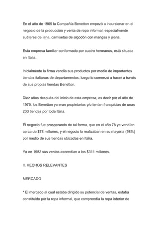 En el año de 1965 la Compañía Benetton empezó a incursionar en el
negocio de la producción y venta de ropa informal, especialmente
suéteres de lana, camisetas de algodón con mangas y jeans.
Esta empresa familiar conformado por cuatro hermanos, está situada
en Italia.
Inicialmente la firma vendía sus productos por medio de importantes
tiendas italianas de departamentos, luego lo comenzó a hacer a través
de sus propias tiendas Benetton.
Diez años después del inicio de esta empresa, es decir por el año de
1975, los Benetton ya eran propietarios y/o tenían franquicias de unas
200 tiendas por toda Italia.
El negocio fue prosperando de tal forma, que en el año 78 ya vendían
cerca de $78 millones, y el negocio lo realizaban en su mayoría (98%)
por medio de sus tiendas ubicadas en Italia.
Ya en 1982 sus ventas ascendían a los $311 millones.
II. HECHOS RELEVANTES
MERCADO
* El mercado al cual estaba dirigido su potencial de ventas, estaba
constituido por la ropa informal, que comprendía la ropa interior de
 