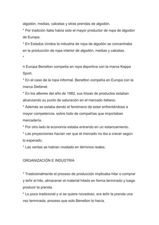 algodón, medias, calcetas y otras prendas de algodón.
* Por tradición Italia había sido el mayor productor de ropa de algodón
de Europa.
* En Estados Unidos la industria de ropa de algodón se concentraba
en la producción de ropa interior de algodón, medias y calcetas.
*
n Europa Benetton competía en ropa deportiva con la marca Kappa
Sport.
* En el caso de la ropa informal, Benetton competía en Europa con la
marca Stefanel.
* En los albores del año de 1982, sus líneas de productos estaban
alcanzando su punto de saturación en el mercado italiano.
* Además se estaba dando el fenómeno de estar enfrentándose a
mayor competencia, sobre todo de compañías que importaban
mercadería.
* Por otro lado la economía estaba entrando en un estancamiento.
* Las proyecciones hacían ver que el mercado no iba a crecer según
lo esperado.
* Las ventas se habían nivelado en términos reales.
ORGANIZACIÓN E INDUSTRIA
* Tradicionalmente el proceso de producción implicaba hilar o comprar
y teñir el hilo, almacenar el material hilado en forma terminado y luego
producir la prenda.
* Lo poco tradicional y si se quiere novedoso, era teñir la prenda una
vez terminada, proceso que solo Benetton lo hacía.
 