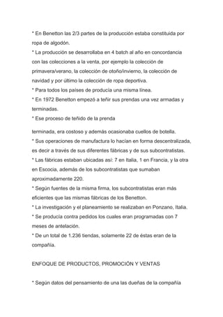 * En Benetton las 2/3 partes de la producción estaba constituida por
ropa de algodón.
* La producción se desarrollaba en 4 batch al año en concordancia
con las colecciones a la venta, por ejemplo la colección de
primavera/verano, la colección de otoño/invierno, la colección de
navidad y por último la colección de ropa deportiva.
* Para todos los países de producía una misma línea.
* En 1972 Benetton empezó a teñir sus prendas una vez armadas y
terminadas.
* Ese proceso de teñido de la prenda
terminada, era costoso y además ocasionaba cuellos de botella.
* Sus operaciones de manufactura lo hacían en forma descentralizada,
es decir a través de sus diferentes fábricas y de sus subcontratistas.
* Las fábricas estaban ubicadas así: 7 en Italia, 1 en Francia, y la otra
en Escocia, además de los subcontratistas que sumaban
aproximadamente 220.
* Según fuentes de la misma firma, los subcontratistas eran más
eficientes que las mismas fábricas de los Benetton.
* La investigación y el planeamiento se realizaban en Ponzano, Italia.
* Se producía contra pedidos los cuales eran programadas con 7
meses de antelación.
* De un total de 1.236 tiendas, solamente 22 de éstas eran de la
compañía.
ENFOQUE DE PRODUCTOS, PROMOCIÓN Y VENTAS
* Según datos del pensamiento de una las dueñas de la compañía
 