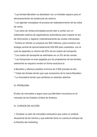 * Las tiendas Benetton se diseñaban con un limitado espacio para el
almacenamiento de existencias de reserva.
* Los agentes manejaban el proceso de reabastecimiento de los sitios
de venta.
* Los sitios de ventas principales pronto iban a contar con un
sofisticado sistema de registradoras automáticas para mejorar la red
de información y registrar instantáneamente las ventas individuales.
* Existía en trámite un proyecto por $20 millones, para construir una
bodega central de aproximadamente 200.000 pies cuadrados, con el
cual se esperaba un ahorro del 20% de los costos de transporte.
* Los costos de transporte se estimaban en un 5% de las ventas.
* Las franquicias no eran pagadas por los propietarios de las tiendas,
solamente se requería vender en forma exclusiva la
a Benetton y efectuar pedidos mínimos de 3.500 prendas al año.
* Todas las tiendas tenían que usar accesorios de la marca Benetton.
* La mercadería tenían que exhibirse en estantes abiertos.
III. PROBLEMA
El plan de mercadeo a seguir para que Benetton incursione en el
mercado de los Estados Unidos de América.
IV. CURSOS DE ACCIÓN
1. Emplear un plan de mercadeo exhaustivo que cubra un análisis
situacional de los hechos y que además tome en cuenta el enfoque de
la filosofía del marketing.
 