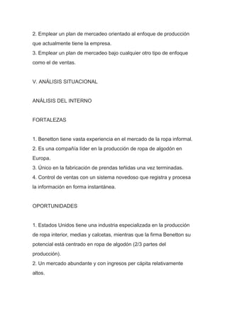 2. Emplear un plan de mercadeo orientado al enfoque de producción
que actualmente tiene la empresa.
3. Emplear un plan de mercadeo bajo cualquier otro tipo de enfoque
como el de ventas.
V. ANÁLISIS SITUACIONAL
ANÁLISIS DEL INTERNO
FORTALEZAS
1. Benetton tiene vasta experiencia en el mercado de la ropa informal.
2. Es una compañía líder en la producción de ropa de algodón en
Europa.
3. Único en la fabricación de prendas teñidas una vez terminadas.
4. Control de ventas con un sistema novedoso que registra y procesa
la información en forma instantánea.
OPORTUNIDADES
1. Estados Unidos tiene una industria especializada en la producción
de ropa interior, medias y calcetas, mientras que la firma Benetton su
potencial está centrado en ropa de algodón (2/3 partes del
producción).
2. Un mercado abundante y con ingresos per cápita relativamente
altos.
 