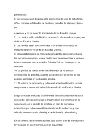 preferencias.
6. Sus ventas están dirigidas a los segmentos de ropa de caballeros,
niños, prendas sofisticadas de hombre y prendas de algodón y jeans
par
a jóvenes, y no de acuerdo al mercado de los Estados Unidos.
7. Los precios están establecidos de acuerdo al mercado europeo y no
al de los Estados Unidos.
8. Las tiendas están acostumbradas a diseñarse de acuerdo al
mercado italiano y no al de los Estados Unidos.
9. El reabastecimiento es manejado por agentes con experiencia de
los mercados europeos, lo cual podría traer consecuencias si también
éstos manejan el mercado de los Estados Unidos, dado que no lo
conocen.
10. La política de ventas de la firma Benetton es no aceptar
devoluciones de prendas, aspecto que podría ser en contra de las
políticas ejercidas en los Estados Unidos.
11. El sistema de promoción y publicidad actual de Benetton, podría
no ajustarse a las necesidades del mercado de los Estados Unidos.
Luego de haber analizado las diferentes variables alrededor del caso
en estudio, consideramos que la mejor opción a recomendar es la
número uno, en el sentido de emplear un plan de mercadeo
exhaustivo que cubra un análisis situacional de los hechos y que
además tome en cuenta el enfoque de la filosofía del marketing.
En tal sentido, las recomendaciones para que el plan de mercadeo se
lleve a cabo en buen término, son las siguientes:
 