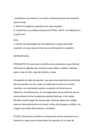i. Establecer una misión y una visión empresarial para este proyecto
que se inicia.
ii. Definir los objetivos deseados con este proyecto.
iii. Conformar una análisis situacional (FODA). NOTA: Ya realizado en
el punto ant
erior.
iv. Sentar las estrategias de mercadotecnia a seguir para este
proyecto, en cuyo caso son las que a continuación se sugieren.
ESTRATEGIAS
PRODUCTO: En este caso se define como producto la ropa informal
fabricada en algodón que incluye la ropa interior, medias, calcetas,
jeans, ropa de niño, ropa de hombre y mujer.
Al respecto se debe de apuntar, que para el escogimiento puntual del
tipo de prendas con los cuales se pretende incursionar en dicho
mercado, se recomienda realizar un estudio de forma que se
determine científicamente, el o los segmentos de la población de los
consumidores de los ciudadanos estadounidenses, a los cuales
Benetton podría llegar de manera ágil. Además deberá de indagar
sobre el reconocimiento de la marca, el tipo de empaque a utilizar y la
imagen que existe del producto a venderse.
PLAZA: Este punto se refiere a la disposición de los productos en el
momento y lugar que el consumidor los requiera. En el caso de
 