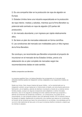 2. Es una compañía líder en la producción de ropa de algodón en
Europa.
3. Estados Unidos tiene una industria especializada en la producción
de ropa interior, medias y calcetas, mientras que la firma Benetton su
potencial está centrado en ropa de algodón (2/3 partes del
producción).
4. Un mercado abundante y con ingresos per cápita relativamente
altos.
5. Se tiene un plan de mercadeo elaborado en forma científica.
6. Las condiciones del mercado son moldeables para un feliz ingreso
de la firma Benetton.
Se concluye y se recomienda que Benetton emprenda el proyecto de
incursionar en el mercado de los Estados Unidos, previo a la
elaboración de un plan completo de mercadeo según las
recomendaciones dadas en este sentido.
Análisis comparativo zara Benetton.
La empresa española Zara y la italiana Benetton han prosperado en el mercado textil
utilizando distintos grados de integración vertical, adaptados a sus respectivos modelos de
negocio.
Desde sus inicios, Zara, buque insignia del grupo Inditex, se ha caracterizado por su
integración vertical, ya que realiza por sí misma tanto el diseño, así como buena parte de la
fabricación y de la logística, además de distribuir el producto a través de su extensa red de
tiendas propias, aunque con algunas excepciones para adaptarse a ciertos mercados.
Asimismo, Zara no ha seguido la estrategia de otras cadenas del textil que proponían y
definían de antemano las tendencias venideras y, en consecuencia, los gustos de los
consumidores, lo cual comporta producir para una demanda incierta. Por el contrario Zara se
ha basado en adaptar rápidamente la producción a los cambios que observa en la demanda,
en función de las compras que hacen los consumidores en sus tiendas. Una estrategia pull en
vez de la más tradicional de tipo push, en la que la empresa diseña el producto y espera que
los clientes lo adopten.
 