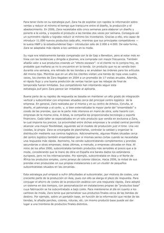 Para tener éxito en su estrategia pull, Zara ha de explotar con rapidez la información sobre
ventas y reducir al mínimo el tiempo que transcurre entre el diseño, la producción y el
abastecimiento. En 2006, Zara necesitaba sólo cinco semanas para elaborar un diseño y
ponerlo a la venta, y expedía el producto a las tiendas dos veces por semana. Conseguía así
un suministro rápido y lograba reducir al mínimo los inventarios. Gracias a ello, era capaz de
introducir 11.000 nuevos productos cada año, mientras que sus principales competidores —
la sueca H&M y la estadounidense Gap— introducían sólo de 2.000 a 4.000. De esta forma,
Zara se adaptaba más rápido a los cambios en la moda.
Su ropa era relativamente barata comparada con la de Gap o Benetton, pero al estar más en
línea con las tendencias y dirigida a jóvenes, era comprada con mayor frecuencia. También
añadía valor a sus productos creando un “efecto escasez”: si el cliente no lo compra hoy, es
probable que mañana ya no lo encuentre en la tienda. Un producto que no se vendía bien
durante una semana, era retirado de las tiendas y se anulaban las órdenes para los artículos
del mismo tipo. Mientras que en un año los clientes visitan una tienda de ropa unas cuatro
veces, los clientes de Zara llegaban en 2004 a un promedio de 17 visitas anuales. Además,
el rápido flujo y una buena predicción de ventas hacían que las rebajas de final de
temporada fueran limitadas. Sus competidores han intentando seguir esta
estrategia pull pero Zara parece ser imbatible al aplicarla.
Buena parte de su rapidez de respuesta se basaba en mantener un alto grado de integración
vertical y subcontratar con empresas situadas cerca del principal centro logístico de la
empresa. En general, Zara realizaba por sí misma y en su centro de Arteixo, Coruña, el
diseño, el patronaje y el corte; y, si bien externalizaba la mayor parte del “ensamblado” o
cosido de las prendas, que es la parte más intensiva en mano de obra, solía hacerlo con
empresas de la misma zona. A éstas, la compañía les proporcionaba tecnología y soporte
financiero. Cada taller se especializaba en un solo producto que vendía en exclusiva a Zara,
la cual imponía los precios. La proximidad entre dichas empresas y la unidad central permitía
alcanzar una mayor flexibilidad, siguiendo así el modelo de producción just in time. Una vez
cosidas, la propia Zara se encargaba de plancharlas, controlar la calidad y organizar la
distribución mediante sus centros logísticos. Adicionalmente, algunas filiales situadas cerca
del centro logístico también ensamblaban por sí mismas series cortas cuando se necesitaba
una respuesta más rápida. Asimismo, ha venido subcontratando complementos y prendas
secundarias a otras empresas; éstas últimas, a menudo, a empresas ubicadas en Asia. Al
inicio de los años 2000, subcontrataba también productos más sensibles al precio que a la
moda, considerando que la mano de obra en España era barata dados los estándares
europeos, pero no los internacionales. Por ejemplo, subcontrataba en Asia y el Norte de
África los productos simples, como jerseys de colores clásicos. Hacia 2006, la mitad de sus
prendas eran producidas en sus propias instalaciones o en un cluster de pequeños
subcontratistas situados en las cercanías.
Esta estrategia pull empezó a sufrir dificultades al subcontratar, por motivos de costes, una
creciente parte de la producción en Asia, pues con ello se alarga el plazo de respuesta. Para
conjugar el ahorro de costes de la producción asiática con una respuesta rápida, Zara adoptó
un sistema en dos tiempos, con personalización en instalaciones propias de “productos base”
cuya fabricación se ha subcontratado a bajo coste. Para mantenerse al día en cuanto a los
cambios de moda, Zara tenía que personalizar sus productos finales cerca de las tiendas de
destino. Por ejemplo, sobre un pantalón base, en función de la información que recibe de las
tiendas, le añadía parches, colores, roturas, etc. Un mismo producto base puede así dar
lugar a una treintena de productos finales distintos.
 