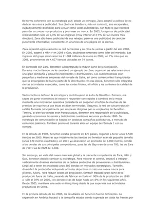 De forma coherente con su estrategia pull, desde un principio, Zara adoptó la política de no
dedicar recursos a publicidad. Sus céntricas tiendas y, más en concreto, sus escaparates,
cuidadosamente diseñados para actuar como vallas publicitarias, son todo lo que necesita
para dar a conocer sus productos y promover su marca. En 2005, los gastos de publicidad
representaban sólo un 0,3% de sus ingresos (muy inferior al 3-4% de sus rivales más
directos). Zara sólo hace publicidad de sus rebajas, pero es una publicidad de carácter
puramente informativo, consistente en anuncios de una página en la prensa.
Zara expandió agresivamente su red de tiendas y su cifra de ventas a partir del año 2000.
En 2005, superó a H&M y en 2008 a Gap, situándose entonces como líder del mercado. Los
ingresos del grupo alcanzaron los 11.084 millones de euros en 2009, un 7% más que en
2008, provenientes de 4.607 tiendas ubicadas en 74 países.
En contraste con Zara, Benetton subcontrataba la mayor parte de la fabricación.
Durante mucho tiempo, se le consideró un ejemplo de cómo organizar las relaciones entre
una gran compañía y pequeños fabricantes y distribuidores. Los subcontratistas eran
pequeñas y medianas empresas del noreste de Italia, así como comerciantes franquiciados
que se encargaban de buena parte de la distribución. En esa época, Benetton sólo integraba
ciertas actividades esenciales, como los cortes finales, el teñido y los controles de calidad de
la producción.
Varios factores definían la estrategia y contribuyeron al éxito de Benetton. Primero, era
capaz de ganar economías de escala y responder con rapidez a cambios en la moda
mediante una innovación operativa consistente en posponer el teñido de muchas de las
prendas de ropa hasta que éstas estaban terminadas. Segundo, la red de subcontratación
estaba formada principalmente por empresas dirigidas por ex empleados de Benetton.
Tercero, si bien las tiendas eran franquiciadas, Benetton era responsable de la publicidad,
ganando economías de escala y dedicándole cuantiosos recursos ya desde 1980. Su
estrategia de comunicación se basaba en costosas campañas publicitarias, a menudo de
contenido polémico. También promovió durante años un equipo de Fórmula 1 con su
nombre.
En la década de 1990, Benetton estaba presente en 120 países, llegando a tener unas 5.500
tiendas en 2000. Mientras que inicialmente las tiendas de Benetton eran de pequeño tamaño
(unos 120 metros cuadrados), en 2001 ya alcanzaron un promedio de 1.000 metros, similar
a las tiendas de sus principales competidores, pues las de Gap eran de unos 700, las de Zara
de 750 y las de H&M de 1.300.
Sin embargo, en vista del nuevo mercado global y la creciente competencia de Zara, H&M y
Gap, Benetton decidió cambiar su estrategia. Para mejorar el control, empezó a integrar
verticalmente diversos elementos de la cadena productiva de proveedores y distribuidores.
Llegó así a tener en propiedad unas 380 tiendas en mercados estratégicos. También,
diversificó la producción incluyendo artículos deportivos y creó una nueva marca para
jóvenes, Sisley. Para reducir costes de producción, también trasladó gran parte de la
producción fuera de Italia, pasando de fabricar en Italia el 90% de la producción en 1990
a sólo el 30% en 2006, con perspectivas de bajar hasta un10% en los siguientes años.
Desde 2005, mantiene una sede en Hong Kong desde la que supervisa sus actividades
productivas en China.
En la primera década de los 2000, los resultados de Benetton fueron deficientes. La
expansión en América fracasó y la compañía estaba siendo superada en todos los frentes por
 