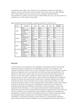 competidores como H&M y Zara. Reaccionó con cuantiosas inversiones en tecnología y
logística, así como entrando en nuevos mercados como India y China. En 2009, operaba
unas 6.000 tiendas en las cuales vendía artículos creados por 300 diseñadores
internacionales. En 2009 sus ingresos eran de 2.049 millones de euros, una cifra similar a la
de 2007 pero un 3,9% inferior a la de 2008.
Datos descriptivos de las principales empresas del sector (en millones de €)
Grupo Indicador 2009 2008 2007
Incremento
2009/2007
Inditex
Ventas 11.048 10.407 9.435 17%
Resultado neto 1.322 1.262 1.258 5%
Tiendas 4.607 4.264 3691 25%
Empleados 92.301 89.112 79.517 16%
Benetton
Ventas 2.049 2.128 2.049 0%
Resultado neto 122 155 145 -16%
Tiendas 6000 - 6300 -
Empleados 9.511 9.766 8.896 7%
H&M
Ventas 12.347 10.822 9.582 29%
Resultado neto 1.704 1.591 1.413 21%
Tiendas 1.988 1.738 1.525 30%
Empleados 53.476 53.430 47.029 14%
Gap
Ventas 11.451 11.716 12.714 -10%
Resultado neto 889 779 672 32%
Tiendas 3.095 3.149 3.167 -2%
Empleados 135.000 134.000 141.000 -4%
Discusión
(1) De acuerdo con la evolución de Zara y Benetton, ¿qué factores orientan una empresa
manufacturera hacia la integración o la desintegración vertical? (2) En especial, ¿qué
ventajas competitivas aporta a Zara su mayor integración vertical? (3) Por ejemplo, ¿guarda
relación su integración con el uso que hace de la información local sólo disponible en las
tiendas? (4) ¿Sería más o menos viable con una estructura de tiendas franquiciadas? (5)
Como en el caso “Dell y Apple”, también en éste se menciona la rotación rápida de los
inventarios como un factor en este terreno. ¿Cómo puede verse afectada por la integración
vertical? (6) Se dice que el subcontratar la fabricación a empresas asiáticas lleva a otras
empresas del sector a tener intervalos de seis a nueve meses entre el diseño y la venta.
¿Cuál es la solución de Zara? (7) ¿Por qué subcontrata el ensamblado, la parte más intensiva
en trabajo? (8) Menos relacionado con la integración vertical que con el encaje de los
diversos componentes de la estrategia, ¿tiene lógica no hacer publicidad —o hacer sólo
publicidad de tipo informativa— si una empresa de este sector pretende adaptarse a los
gustos más que promoverlos? (9) El fundador de Benetton se jactó durante mucho tiempo de
no firmar contratos con sus proveedores. ¿Qué mecanismos alternativos empleaba para
salvaguardar su relación con ellos? (10) Benetton empezó con tiendas de pequeño tamaño,
para después cambiar a tiendas mucho más grandes, similares a las de Zara y sus
competidores. ¿Qué factores influyeron en este cambio? (11) ¿Qué podemos conjeturar
acerca del éxito relativo de Zara y Benetton? (12) Los propietarios tanto de Zara como de
 