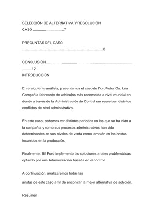 SELECCIÓN DE ALTERNATIVA Y RESOLUCIÓN
CASO ................................7
PREGUNTAS DEL CASO
……………………………………………………………8
CONCLUSIÓN ........................................................................................
......... 12
INTRODUCCIÓN
En el siguiente análisis, presentamos el caso de FordMotor Co. Una
Compañía fabricante de vehículos más reconocida a nivel mundial en
donde a través de la Administración de Control ser resuelven distintos
conflictos de nivel administrativo.
En este caso, podemos ver distintos periodos en los que se ha visto a
la compañía y como sus procesos administrativos han sido
determinantes en sus niveles de venta como también en los costos
incurridos en la producción.
Finalmente, Bill Ford implemento las soluciones a tales problemáticas
optando por una Administración basada en el control.
A continuación, analizaremos todas las
aristas de este caso a fin de encontrar la mejor alternativa de solución.
Resumen
 