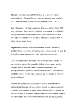El caso Ford, nos muestra la historia de la segunda marca de
automóviles en Estados Unidos y su crisis que comenzó en el año
2001 principalmente a raíz de sus altos costos de fabricación.
Las utilidades de Ford comenzaron a declinar a partir del año 2001
junto al ingreso de un nuevo presidente esta baja de la s utilidades
principalmente se debía al descontrol que había al interior de la
empresa con relación a los costos de fabricación y adquisición de
otras marcas como Volvo.
El gran obstáculo que encontraba Ford en cuanto a costos de
producción se encontraba en los ingenieros, diseñadores y el área de
adquisiciones no se apegaban a los estándares de precios.
Junto a los problemas de costos, otro inconveniente asaltaba a la
compañía: la calidad del producto. Ambos juntos hacían que los
clientes prefirieran automóviles procedentes del extranjero
principalmente competencia oriental, la cual ofrecía una excelente
calidad a precios mucho más bajos que los que ofrecía el mercado
estadounidense.
Además de lo planteado, la división de crédito de Ford estaba
utilizando políticas de otorgamiento de crédito con estándares muy
holgados para impulsar la venta de vehículos por lo que pasado un
tiempo, cuando la economía se desacelero muchos clientes cayeron
en morosidad y las devoluciones sobrepasaron lo presupuestado.
 