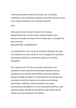 Todas estas pequeñas ineficiencias hacían que, al sumarlas
conllevaran a una desventaja competitiva muy grande, llevando a Ford
a una escasa participación en el mercado automovil
ístico.
Había que retomar el control al interior de la empresa
desesperadamente, si no se incluían medidas drásticas para
solucionar el problema el futuro de Ford estaba claro, su desaparición
sería inminente
DESCRIPCIÓN Y DIAGNÓSTICO
La compañía Ford, como una de las compañías fabricante de autos
más importantes a nivel mundial, se ve en la obligación de garantizar
estándares de eficiencia y calidad para seguir en el mercado
competitivo.
En la década de los 70 Ford y sus rivales nacionales se ven
comienzan a sentir la presión de fabricantes extranjeros que los
superaban en sus diseños más eficientes, producción esbelta y
mejores controles de calidad. En la década de los 90 Ford pasa por
una etapa en donde los ingresos eran austeros con utilidades
aproximadas a $2000 por vehículo vendido y con costos
excesivamente alto llegando a un nivel de pérdida de $200 por cada
vehículo vendido, además de los problemas relacionados con los
créditos que se les otorgaban a los clientes.
 