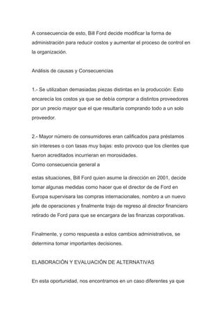A consecuencia de esto, Bill Ford decide modificar la forma de
administración para reducir costos y aumentar el proceso de control en
la organización.
Análisis de causas y Consecuencias
1.- Se utilizaban demasiadas piezas distintas en la producción: Esto
encarecía los costos ya que se debía comprar a distintos proveedores
por un precio mayor que el que resultaría comprando todo a un solo
proveedor.
2.- Mayor número de consumidores eran calificados para préstamos
sin intereses o con tasas muy bajas: esto provoco que los clientes que
fueron acreditados incurrieran en morosidades.
Como consecuencia general a
estas situaciones, Bill Ford quien asume la dirección en 2001, decide
tomar algunas medidas como hacer que el director de de Ford en
Europa supervisara las compras internacionales, nombro a un nuevo
jefe de operaciones y finalmente trajo de regreso al director financiero
retirado de Ford para que se encargara de las finanzas corporativas.
Finalmente, y como respuesta a estos cambios administrativos, se
determina tomar importantes decisiones.
ELABORACIÓN Y EVALUACIÓN DE ALTERNATIVAS
En esta oportunidad, nos encontramos en un caso diferentes ya que
 